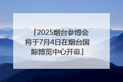 2025烟台参博会将于7月4日在烟台国际博览中心开幕