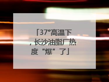 37°高温下，长沙油脂厂热度“爆”了